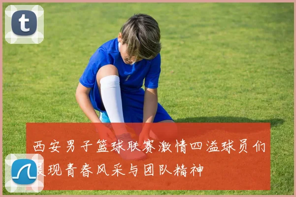 西安男子篮球联赛激情四溢球员们展现青春风采与团队精神