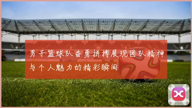 男子篮球队奋勇拼搏展现团队精神与个人魅力的精彩瞬间