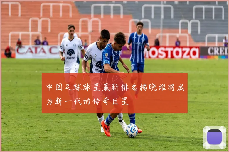 中国足球球星最新排名揭晓谁将成为新一代的传奇巨星