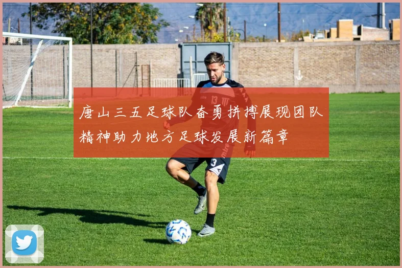 唐山三五足球队奋勇拼搏展现团队精神助力地方足球发展新篇章