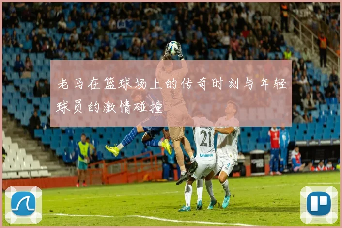 老马在篮球场上的传奇时刻与年轻球员的激情碰撞