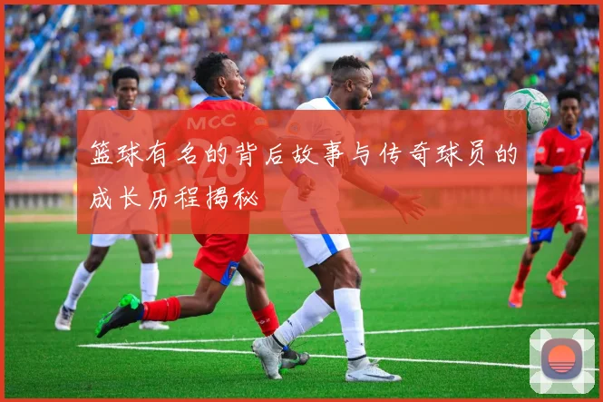 篮球有名的背后故事与传奇球员的成长历程揭秘