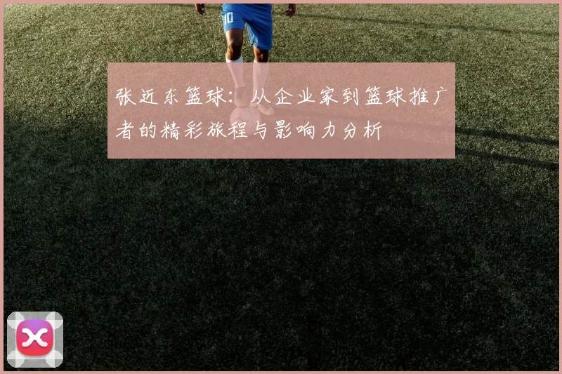 张近东篮球：从企业家到篮球推广者的精彩旅程与影响力分析