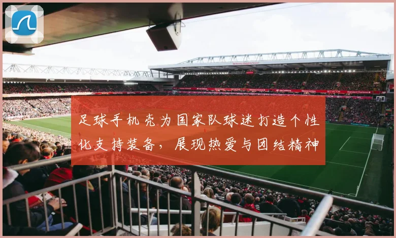 足球手机壳为国家队球迷打造个性化支持装备，展现热爱与团结精神