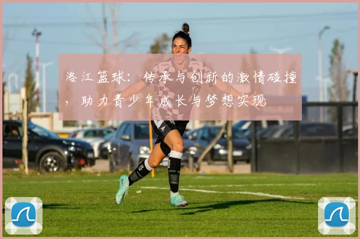 洛江篮球：传承与创新的激情碰撞，助力青少年成长与梦想实现