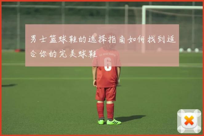 男士篮球鞋的选择指南如何找到适合你的完美球鞋