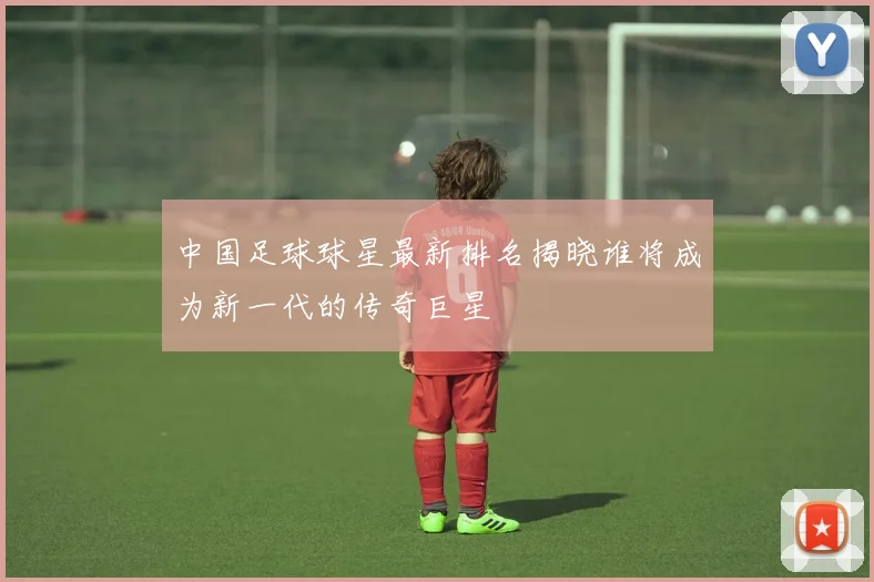 中国足球球星最新排名揭晓谁将成为新一代的传奇巨星